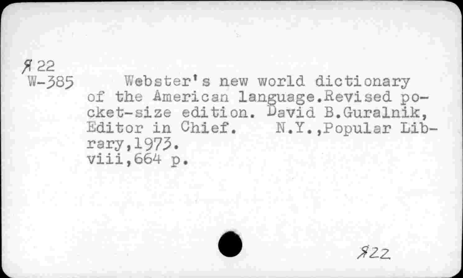 ﻿
5 22
W-385
Webster’s new world dictionary of the American language.Revised pocket-size edition, bavid B.Guralnik, Editor in Chief. N.Y.»Popular Library,! 975. viii,664 p.
52Z